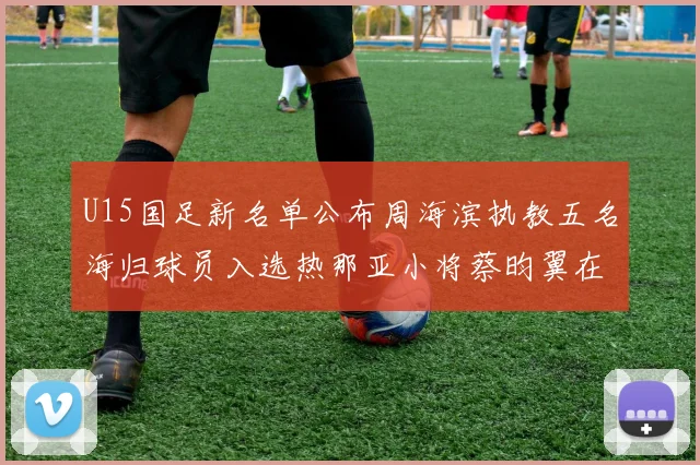 U15国足新名单公布周海滨执教五名海归球员入选热那亚小将蔡昀翼在列