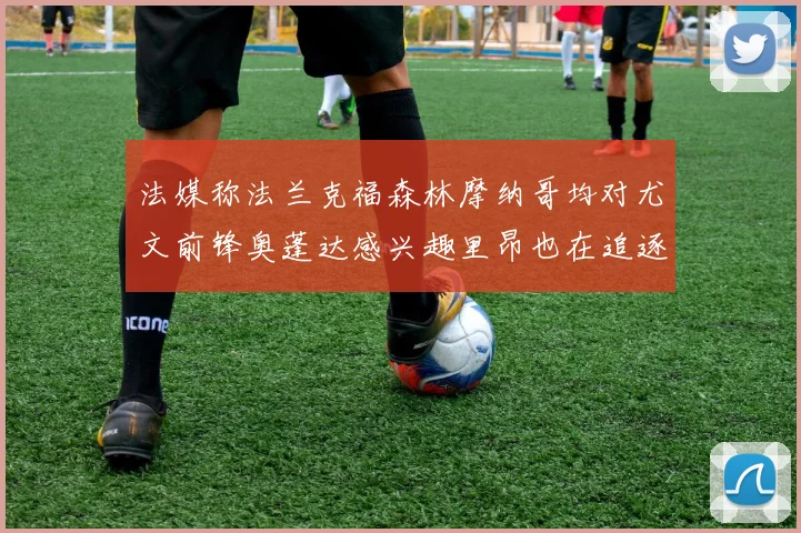法媒称法兰克福森林摩纳哥均对尤文前锋奥蓬达感兴趣里昂也在追逐他