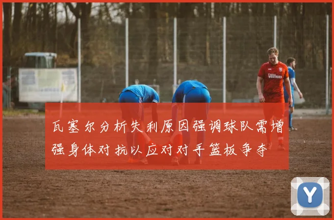 瓦塞尔分析失利原因强调球队需增强身体对抗以应对对手篮板争夺