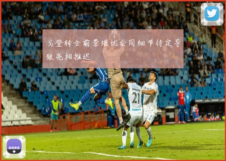 戈登转会前景堪忧合同细节待定导致亮相推迟
