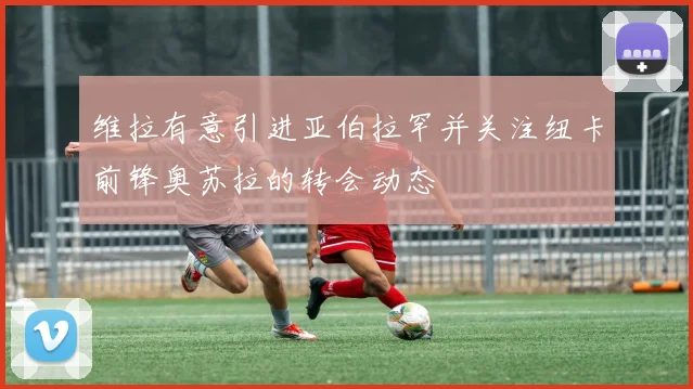 维拉有意引进亚伯拉罕并关注纽卡前锋奥苏拉的转会动态