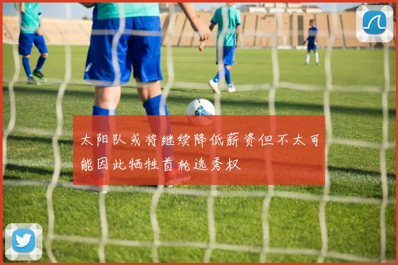 太阳队或将继续降低薪资但不太可能因此牺牲首轮选秀权