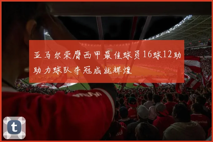 亚马尔荣膺西甲最佳球员16球12助助力球队夺冠成就辉煌