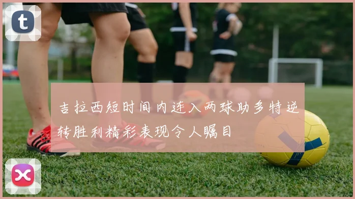 吉拉西短时间内连入两球助多特逆转胜利精彩表现令人瞩目
