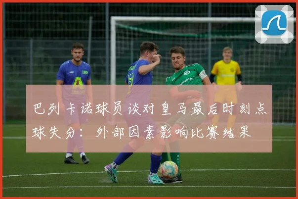巴列卡诺球员谈对皇马最后时刻点球失分：外部因素影响比赛结果
