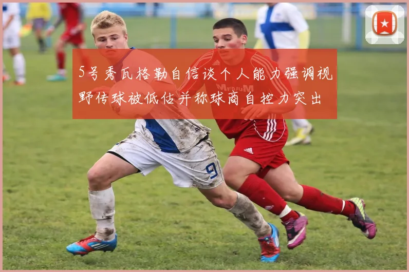 5号秀瓦格勒自信谈个人能力强调视野传球被低估并称球商自控力突出