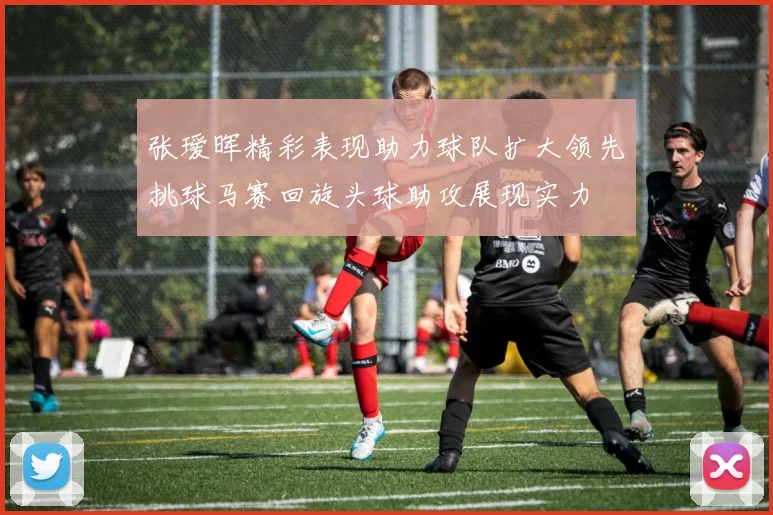 张瑷晖精彩表现助力球队扩大领先挑球马赛回旋头球助攻展现实力