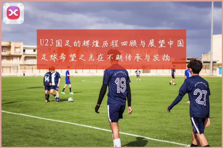 U23国足的辉煌历程回顾与展望中国足球希望之光在不断传承与发扬