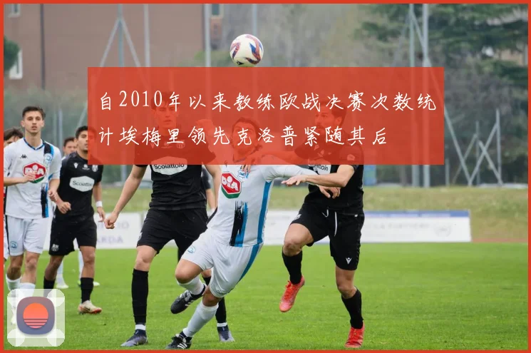 自2010年以来教练欧战决赛次数统计埃梅里领先克洛普紧随其后
