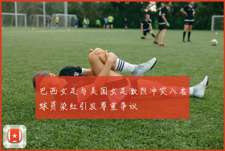 巴西女足与美国女足激烈冲突八名球员染红引发尊重争议