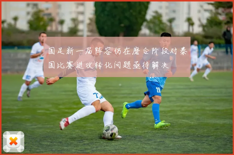 国足新一届阵容仍在磨合阶段对泰国比赛进攻转化问题亟待解决