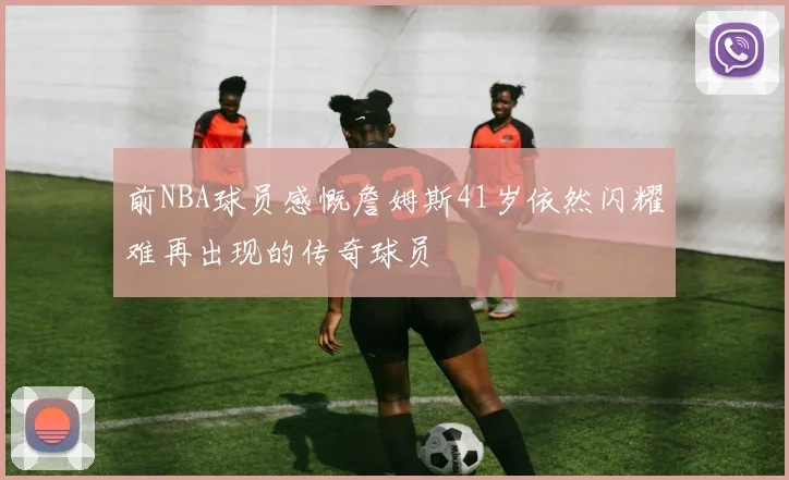 前NBA球员感慨詹姆斯41岁依然闪耀难再出现的传奇球员