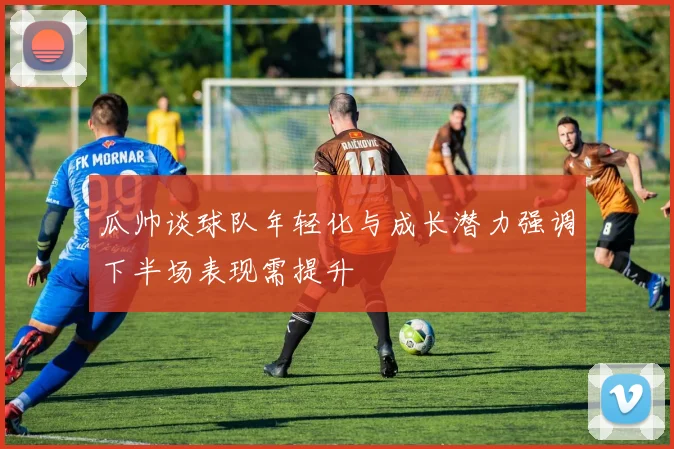 瓜帅谈球队年轻化与成长潜力强调下半场表现需提升