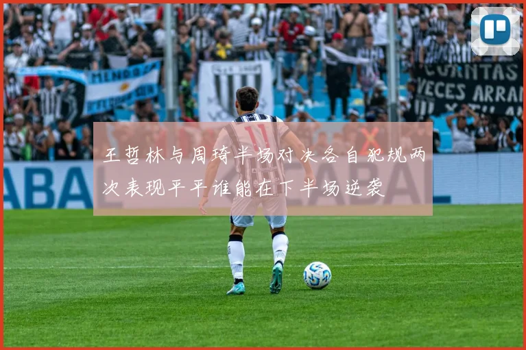 王哲林与周琦半场对决各自犯规两次表现平平谁能在下半场逆袭