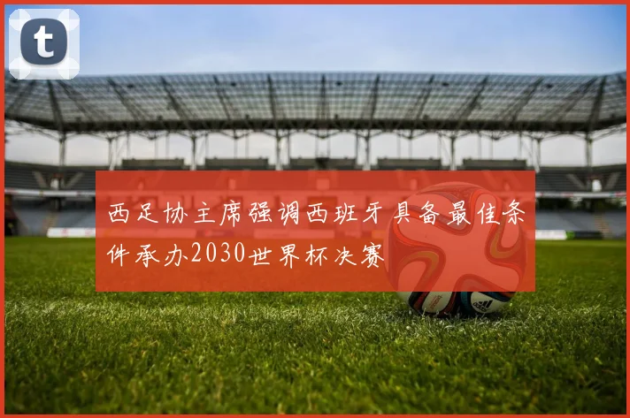 西足协主席强调西班牙具备最佳条件承办2030世界杯决赛