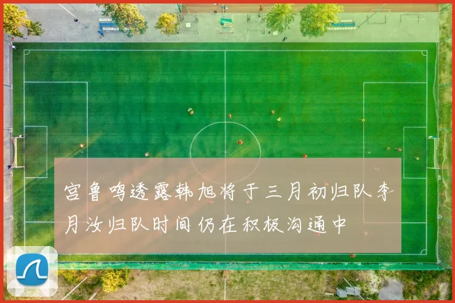 宫鲁鸣透露韩旭将于三月初归队李月汝归队时间仍在积极沟通中