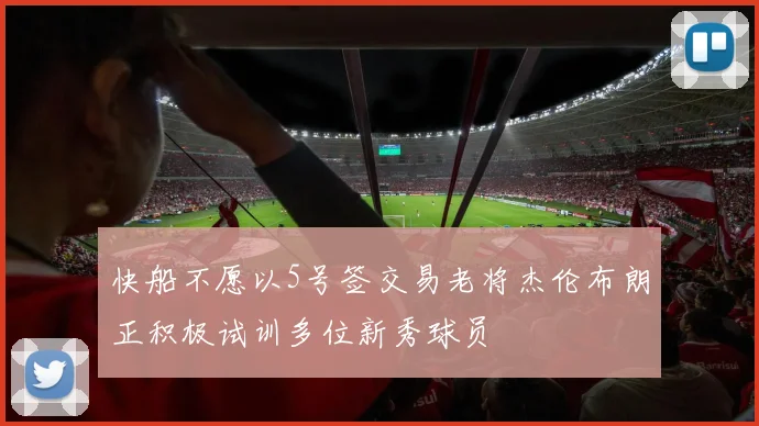 快船不愿以5号签交易老将杰伦布朗正积极试训多位新秀球员