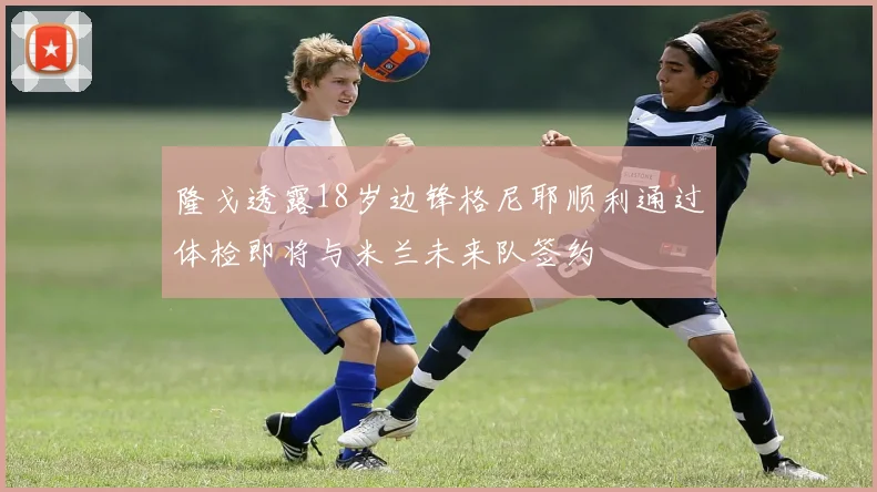 隆戈透露18岁边锋格尼耶顺利通过体检即将与米兰未来队签约