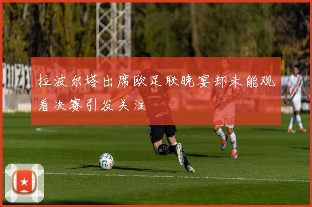 拉波尔塔出席欧足联晚宴却未能观看决赛引发关注